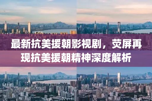 最新抗美援朝影視劇，熒屏再現(xiàn)抗美援朝精神深度解析