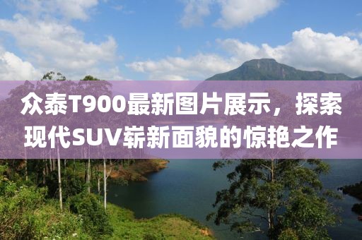 眾泰T900最新圖片展示，探索現(xiàn)代SUV嶄新面貌的驚艷之作