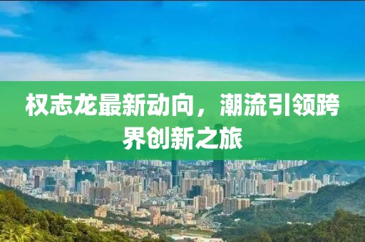 權(quán)志龍最新動向，潮流引領(lǐng)跨界創(chuàng)新之旅