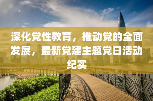 深化黨性教育，推動(dòng)黨的全面發(fā)展，最新黨建主題黨日活動(dòng)紀(jì)實(shí)
