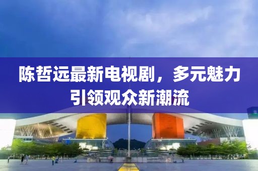 陳哲遠(yuǎn)最新電視劇，多元魅力引領(lǐng)觀眾新潮流