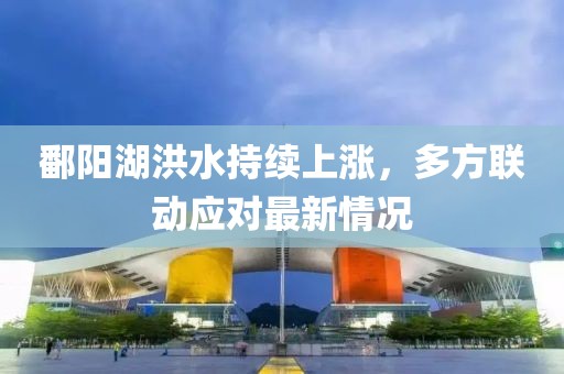 鄱陽湖洪水持續(xù)上漲，多方聯(lián)動應(yīng)對最新情況