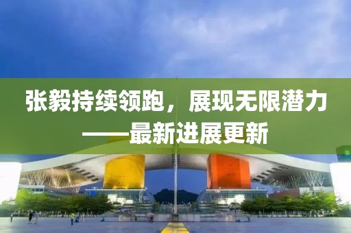 張毅持續(xù)領(lǐng)跑，展現(xiàn)無限潛力——最新進(jìn)展更新