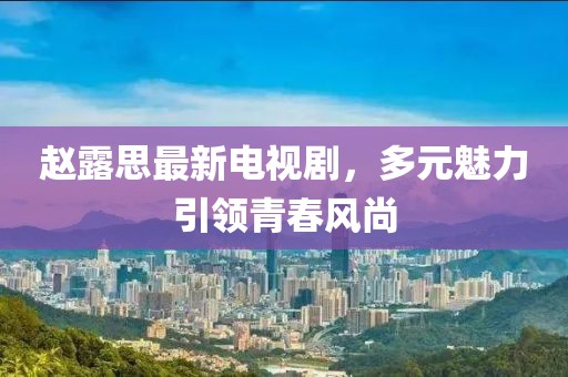 趙露思最新電視劇，多元魅力引領(lǐng)青春風(fēng)尚