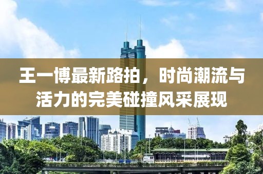 王一博最新路拍，時(shí)尚潮流與活力的完美碰撞風(fēng)采展現(xiàn)