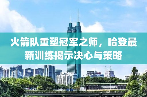 火箭隊(duì)重塑冠軍之師，哈登最新訓(xùn)練揭示決心與策略