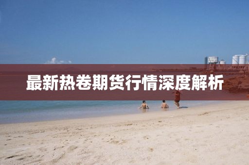 最新熱卷期貨行情深度解析