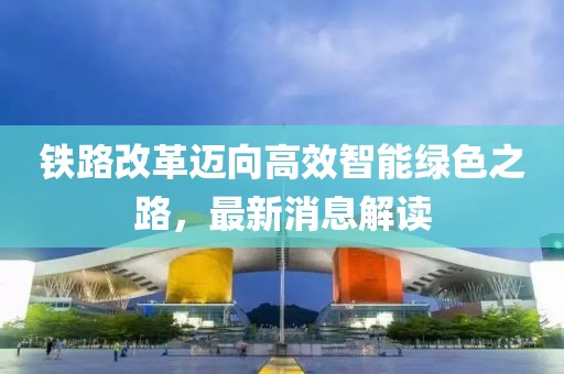 鐵路改革邁向高效智能綠色之路，最新消息解讀