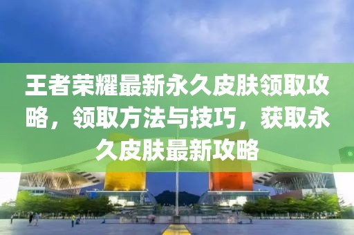 王者榮耀最新永久皮膚領(lǐng)取攻略，領(lǐng)取方法與技巧，獲取永久皮膚最新攻略