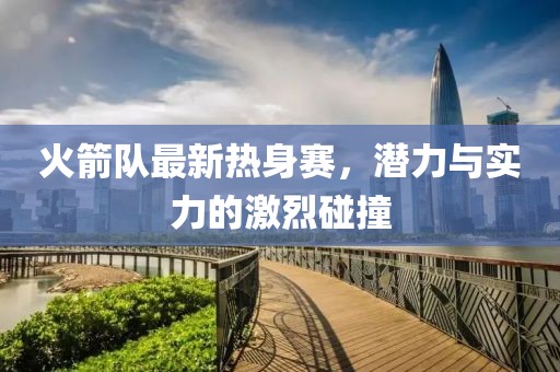火箭隊(duì)最新熱身賽，潛力與實(shí)力的激烈碰撞