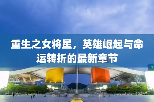 重生之女將星，英雄崛起與命運(yùn)轉(zhuǎn)折的最新章節(jié)