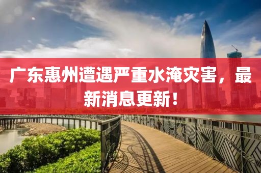 廣東惠州遭遇嚴(yán)重水淹災(zāi)害，最新消息更新！