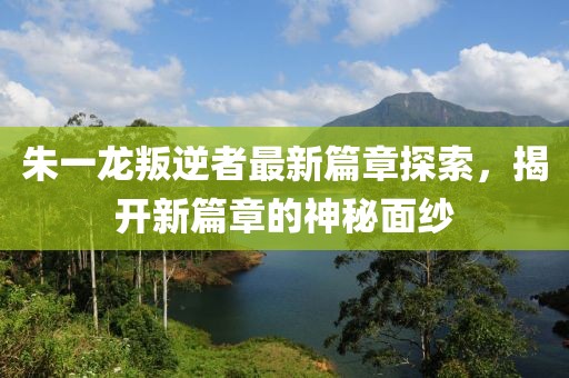 朱一龍叛逆者最新篇章探索，揭開新篇章的神秘面紗