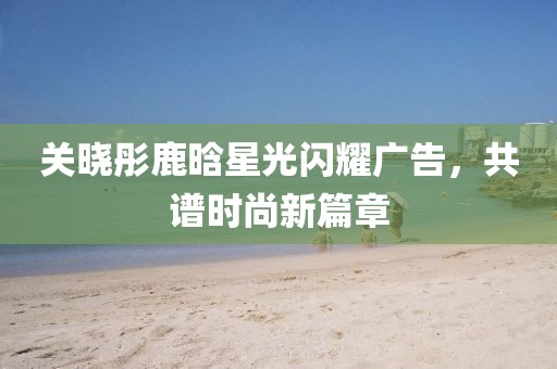 關(guān)曉彤鹿晗星光閃耀廣告，共譜時尚新篇章