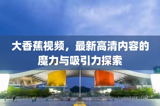大香蕉視頻，最新高清內(nèi)容的魔力與吸引力探索
