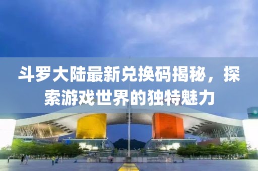 斗羅大陸最新兌換碼揭秘，探索游戲世界的獨(dú)特魅力
