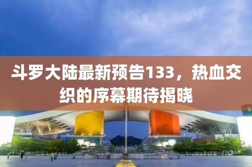 斗羅大陸最新預(yù)告133，熱血交織的序幕期待揭曉
