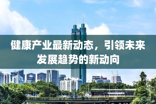 健康產(chǎn)業(yè)最新動態(tài)，引領(lǐng)未來發(fā)展趨勢的新動向
