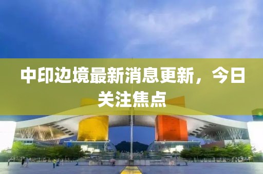 中印邊境最新消息更新，今日關(guān)注焦點(diǎn)