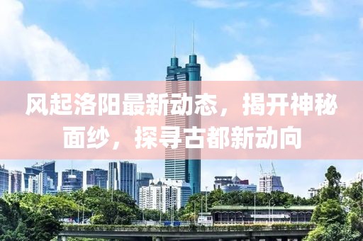 風(fēng)起洛陽最新動態(tài)，揭開神秘面紗，探尋古都新動向