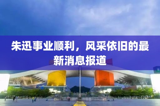 朱迅事業(yè)順利，風(fēng)采依舊的最新消息報道