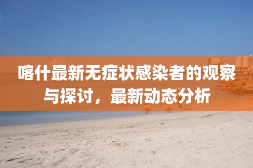 喀什最新無癥狀感染者的觀察與探討，最新動態(tài)分析