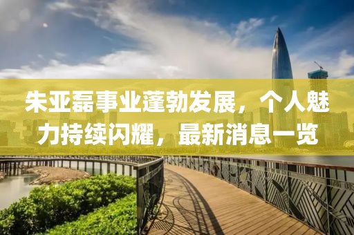朱亞磊事業(yè)蓬勃發(fā)展，個(gè)人魅力持續(xù)閃耀，最新消息一覽