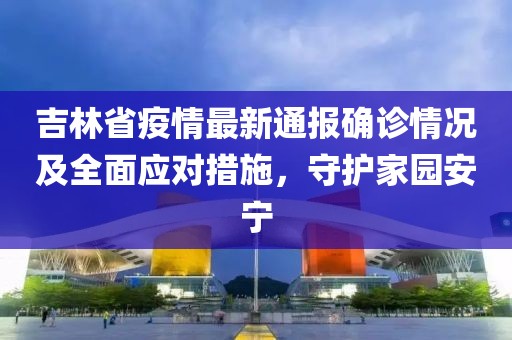 吉林省疫情最新通報確診情況及全面應(yīng)對措施，守護家園安寧