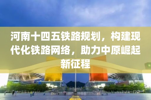 河南十四五鐵路規(guī)劃，構(gòu)建現(xiàn)代化鐵路網(wǎng)絡(luò)，助力中原崛起新征程