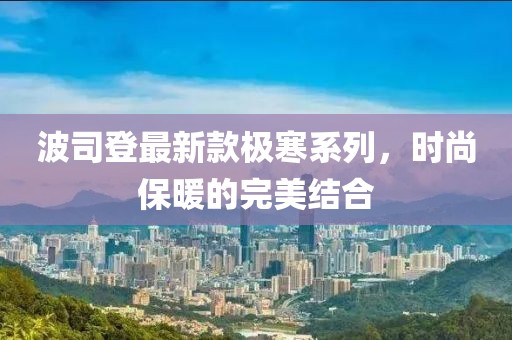 波司登最新款極寒系列，時尚保暖的完美結(jié)合