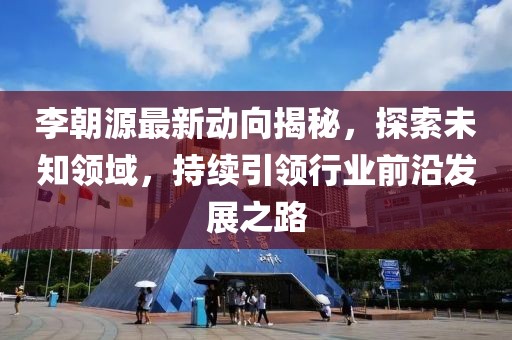 李朝源最新動(dòng)向揭秘，探索未知領(lǐng)域，持續(xù)引領(lǐng)行業(yè)前沿發(fā)展之路