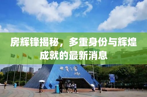 房輝鋒揭秘，多重身份與輝煌成就的最新消息