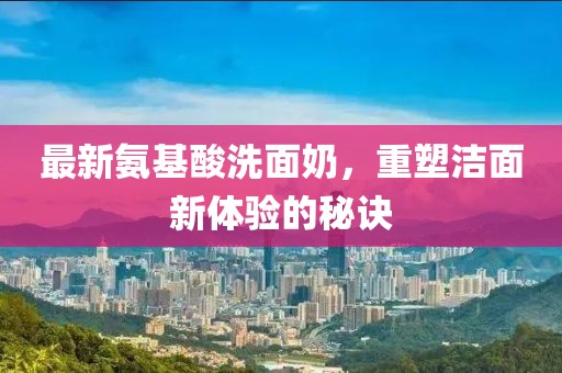 最新氨基酸洗面奶，重塑潔面新體驗的秘訣