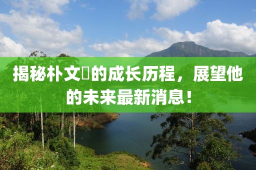 揭秘樸文垚的成長歷程，展望他的未來最新消息！