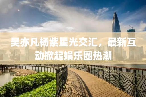 吳亦凡楊紫星光交匯，最新互動掀起娛樂圈熱潮