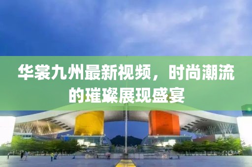 華裳九州最新視頻，時尚潮流的璀璨展現(xiàn)盛宴