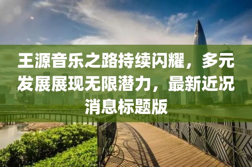 王源音樂之路持續(xù)閃耀，多元發(fā)展展現(xiàn)無限潛力，最新近況消息標題版
