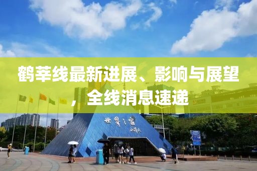 鶴莘線(xiàn)最新進(jìn)展、影響與展望，全線(xiàn)消息速遞