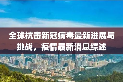 全球抗擊新冠病毒最新進展與挑戰(zhàn)，疫情最新消息綜述