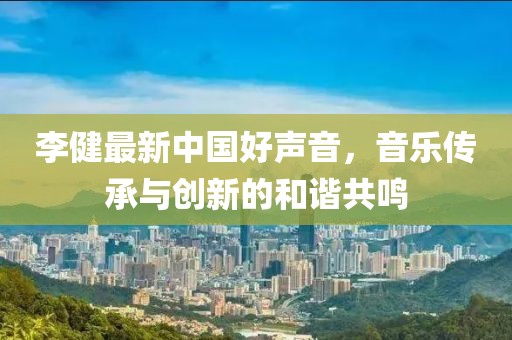 李健最新中國好聲音，音樂傳承與創(chuàng)新的和諧共鳴