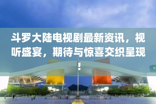斗羅大陸電視劇最新資訊，視聽盛宴，期待與驚喜交織呈現(xiàn)！