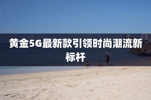 黃金5G最新款引領(lǐng)時(shí)尚潮流新標(biāo)桿
