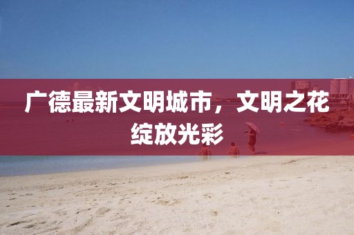 廣德最新文明城市，文明之花綻放光彩