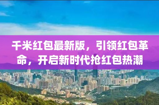 千米紅包最新版，引領(lǐng)紅包革命，開啟新時代搶紅包熱潮