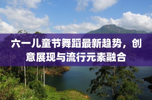 六一兒童節(jié)舞蹈最新趨勢，創(chuàng)意展現(xiàn)與流行元素融合