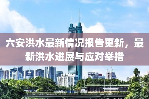 六安洪水最新情況報(bào)告更新，最新洪水進(jìn)展與應(yīng)對(duì)舉措