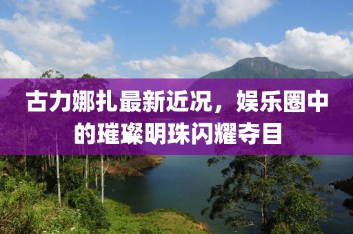 古力娜扎最新近況，娛樂(lè)圈中的璀璨明珠閃耀奪目