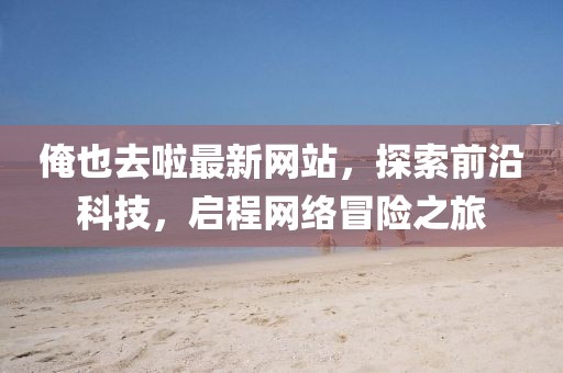 俺也去啦最新網(wǎng)站，探索前沿科技，啟程網(wǎng)絡(luò)冒險(xiǎn)之旅