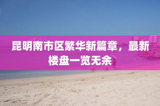 昆明南市區(qū)繁華新篇章，最新樓盤一覽無余