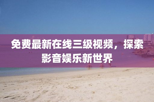 免費(fèi)最新在線三級(jí)視頻，探索影音娛樂新世界
